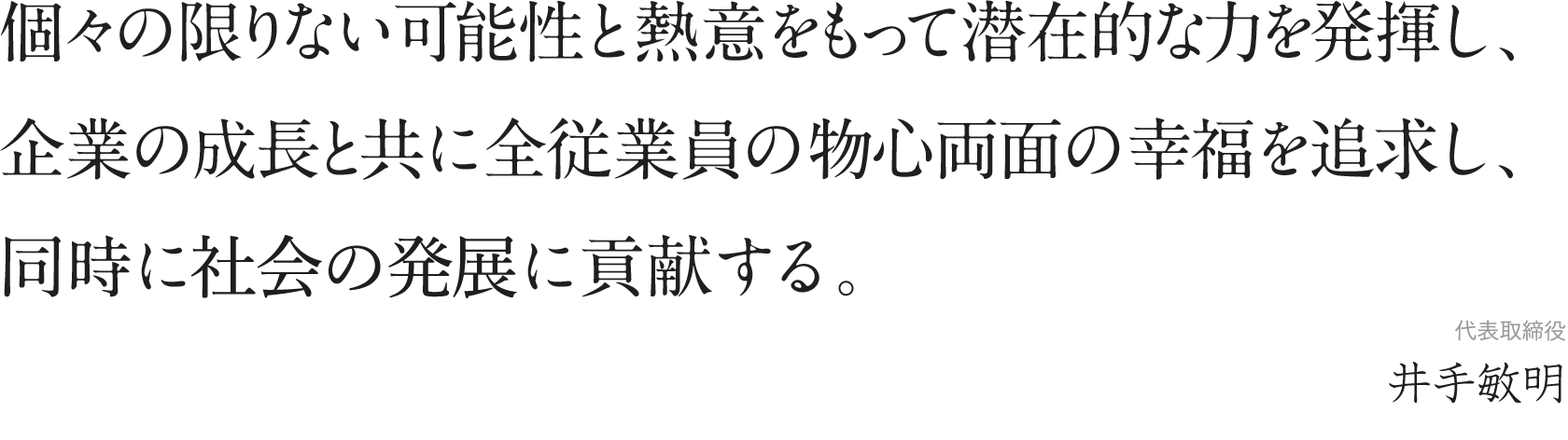 個々の限りない可能性と熱意をもって潜在的な力を発揮し、企業の成長と共に全従業員の物心両面の幸福を追求し、同時に会社の発展に貢献する。
